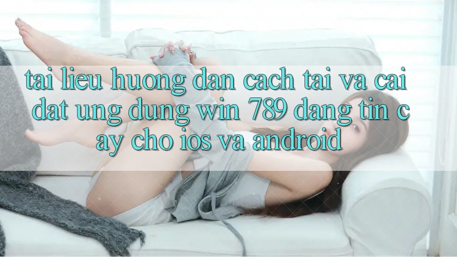 Tài liệu hướng dẫn Cách Tải Và Cài Đặt Ứng Dụng Win 789 Đáng tin cậy Cho iOS Và Android