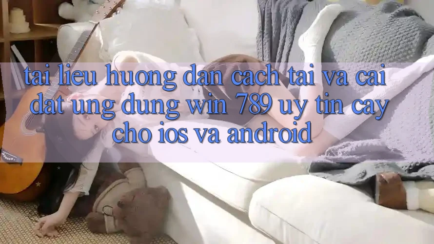 Tài liệu hướng dẫn Cách Tải Và Cài Đặt Ứng Dụng Win 789 Uy tín cậy Cho iOS Và Android