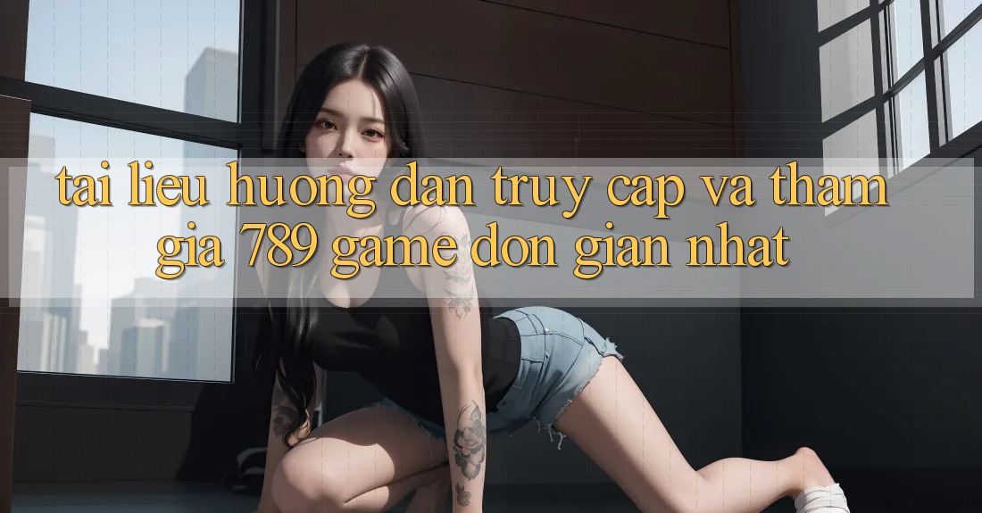 Tài liệu hướng dẫn Truy Cập Và Tham Gia 789 Game Đơn Giản Nhất Tài liệu hướng dẫn Truy Cập Và Tham Gia 789 Game Đơn Giản Nhất