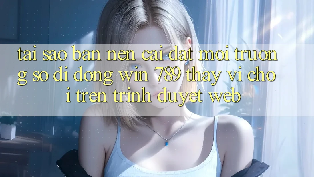Tại Sao Bạn Nên Cài đặt Môi trường số di động Win 789 Thay Vì Chơi Trên Trình Duyệt Web?