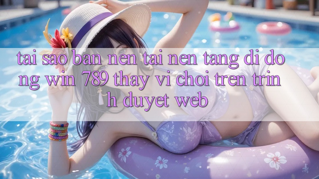Tại Sao Bạn Nên Tải Nền tảng di động Win 789 Thay Vì Chơi Trên Trình Duyệt Web?