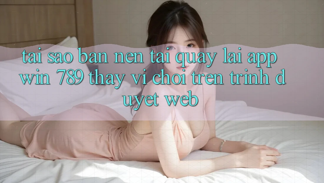 Tại Sao Bạn Nên Tải quay lại App Win 789 Thay Vì Chơi Trên Trình Duyệt Web?
