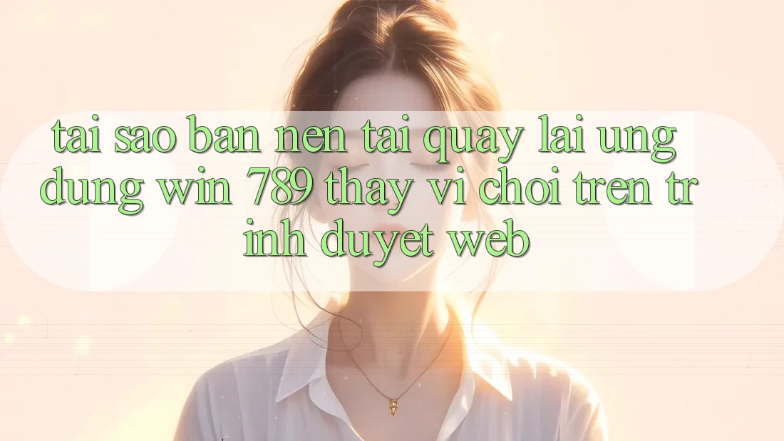 Tại Sao Bạn Nên Tải quay lại Ứng dụng Win 789 Thay Vì Chơi Trên Trình Duyệt Web?
