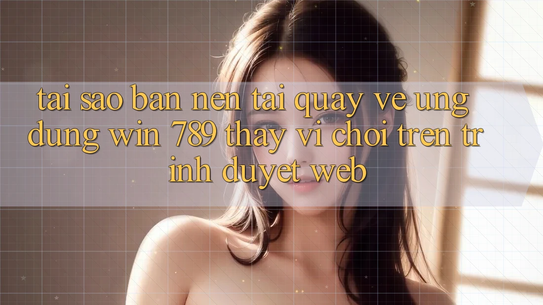 Tại Sao Bạn Nên Tải quay về Ứng dụng Win 789 Thay Vì Chơi Trên Trình Duyệt Web?