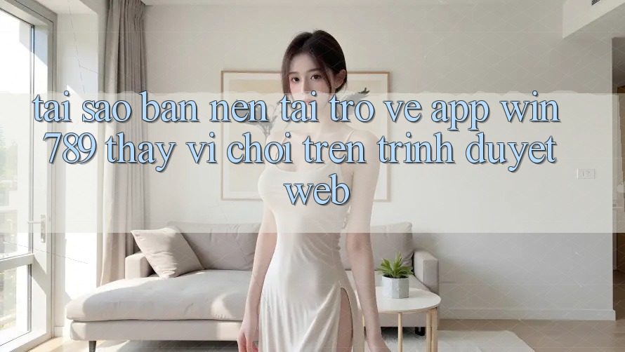 Tại Sao Bạn Nên Tải trở về App Win 789 Thay Vì Chơi Trên Trình Duyệt Web?