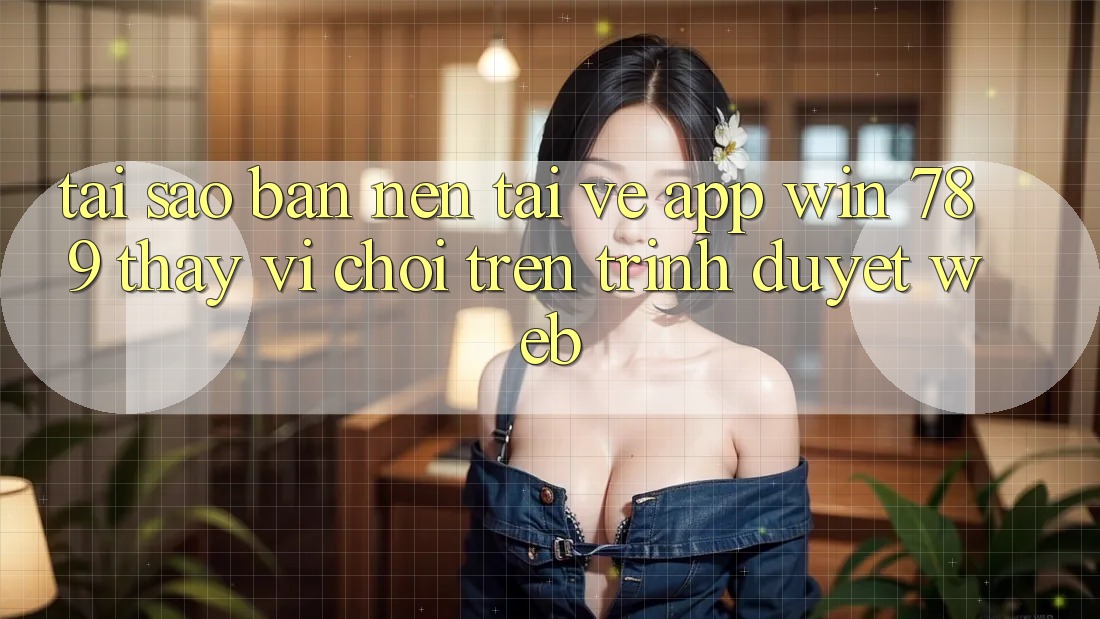 Tại Sao Bạn Nên Tải về App Win 789 Thay Vì Chơi Trên Trình Duyệt Web?