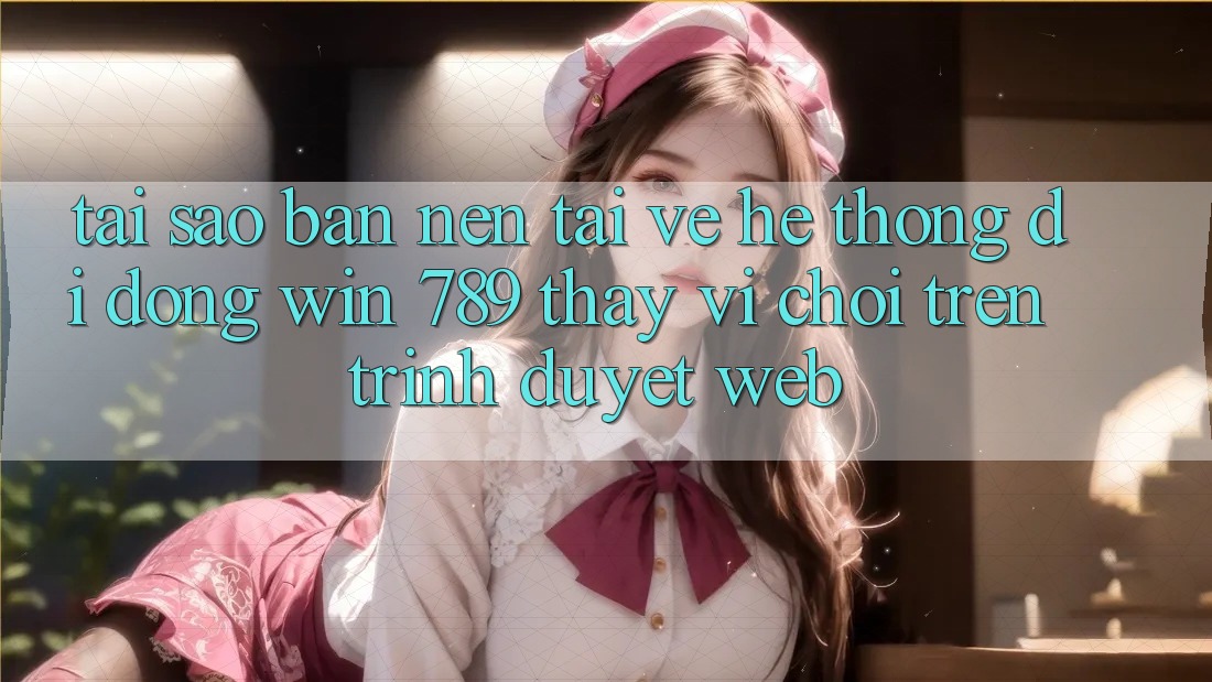 Tại Sao Bạn Nên Tải về Hệ thống di động Win 789 Thay Vì Chơi Trên Trình Duyệt Web?
