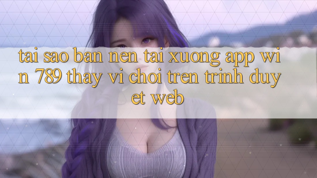 Tại Sao Bạn Nên Tải xuống App Win 789 Thay Vì Chơi Trên Trình Duyệt Web? Tại Sao Bạn Nên Tải xuống App Win 789 Thay Vì Chơi Trên Trình Duyệt Web?