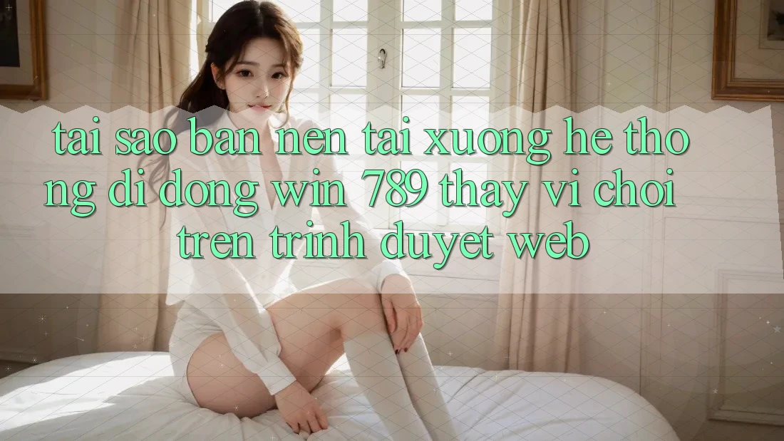 Tại Sao Bạn Nên Tải xuống Hệ thống di động Win 789 Thay Vì Chơi Trên Trình Duyệt Web? Tại Sao Bạn Nên Tải xuống Hệ thống di động Win 789 Thay Vì Chơi Trên Trình Duyệt Web?