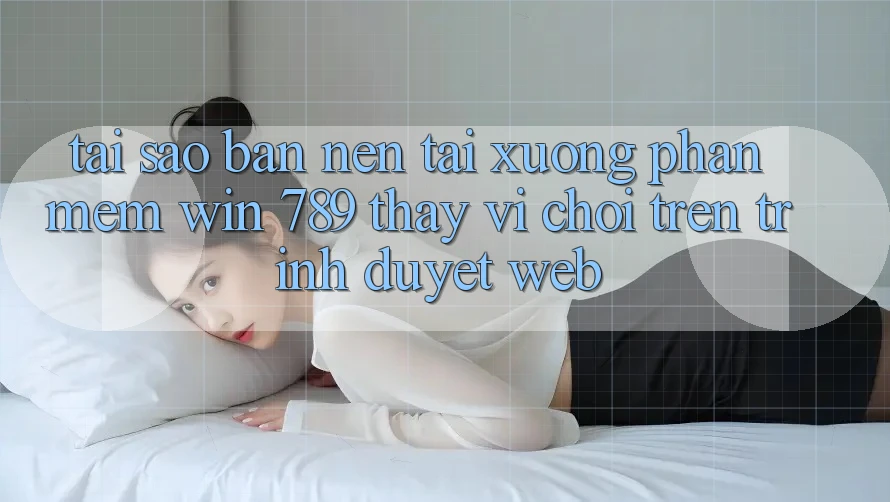 Tại Sao Bạn Nên Tải xuống Phần mềm Win 789 Thay Vì Chơi Trên Trình Duyệt Web?
