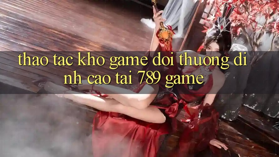 Thao tác Kho Game Đổi Thưởng Đỉnh Cao Tại 789 Game Thao tác Kho Game Đổi Thưởng Đỉnh Cao Tại 789 Game