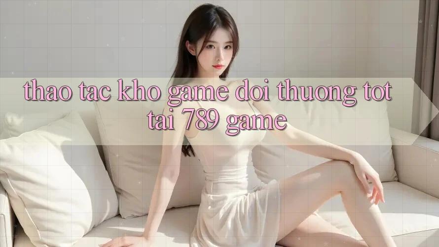 Thao tác Kho Game Đổi Thưởng Tốt Tại 789 Game Thao tác Kho Game Đổi Thưởng Tốt Tại 789 Game