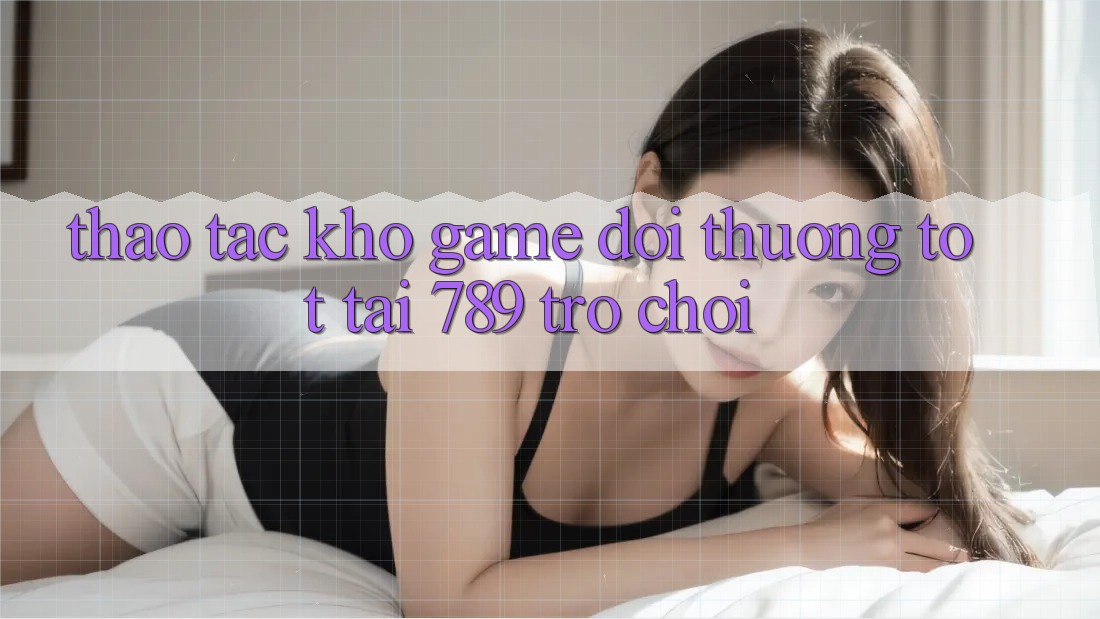 Thao tác Kho Game Đổi Thưởng Tốt Tại 789 Trò chơi