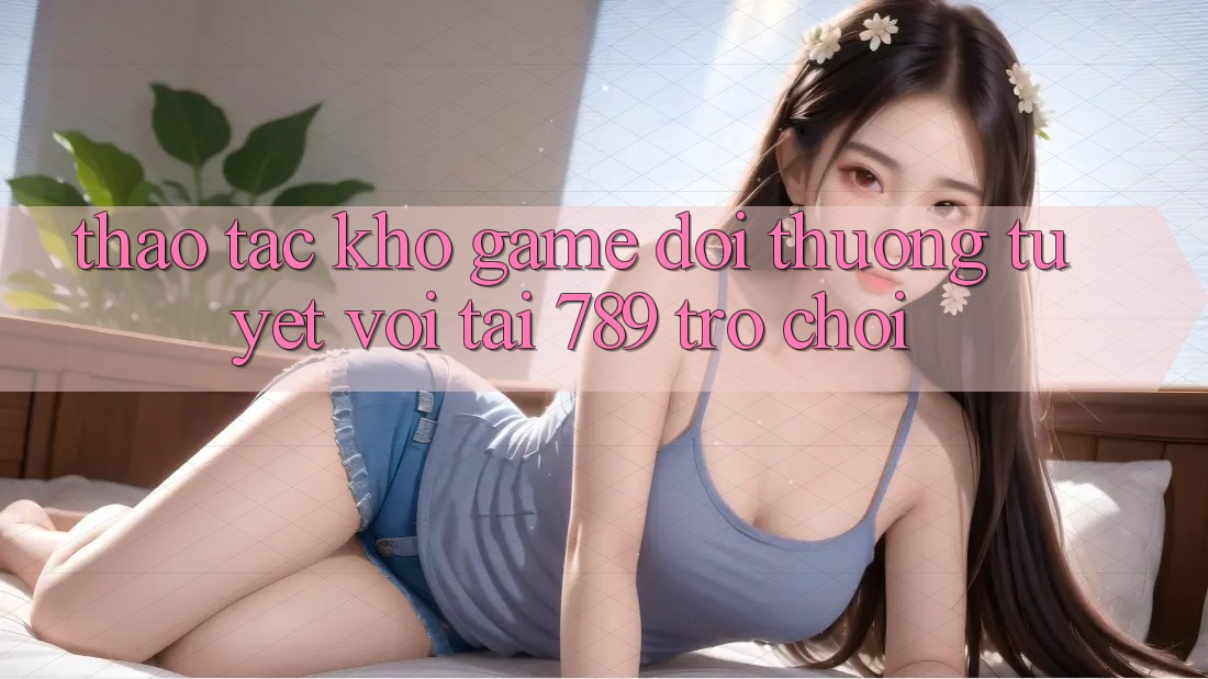 Thao tác Kho Game Đổi Thưởng Tuyệt vời Tại 789 Trò chơi Thao tác Kho Game Đổi Thưởng Tuyệt vời Tại 789 Trò chơi