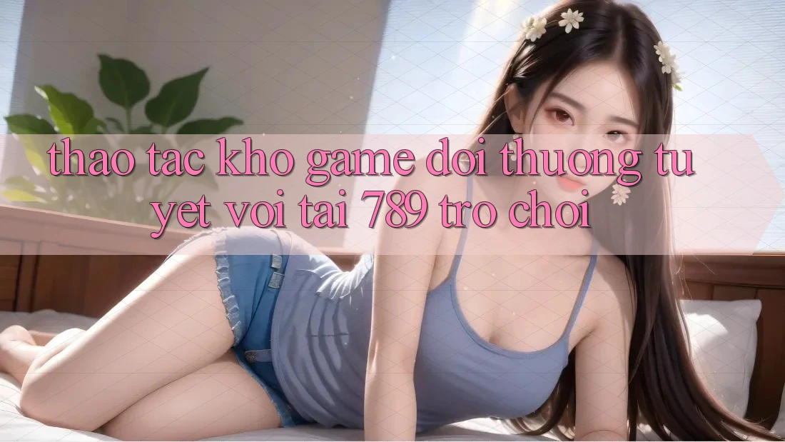 Thao tác Kho Game Đổi Thưởng Tuyệt vời Tại 789 Trò chơi Thao tác Kho Game Đổi Thưởng Tuyệt vời Tại 789 Trò chơi