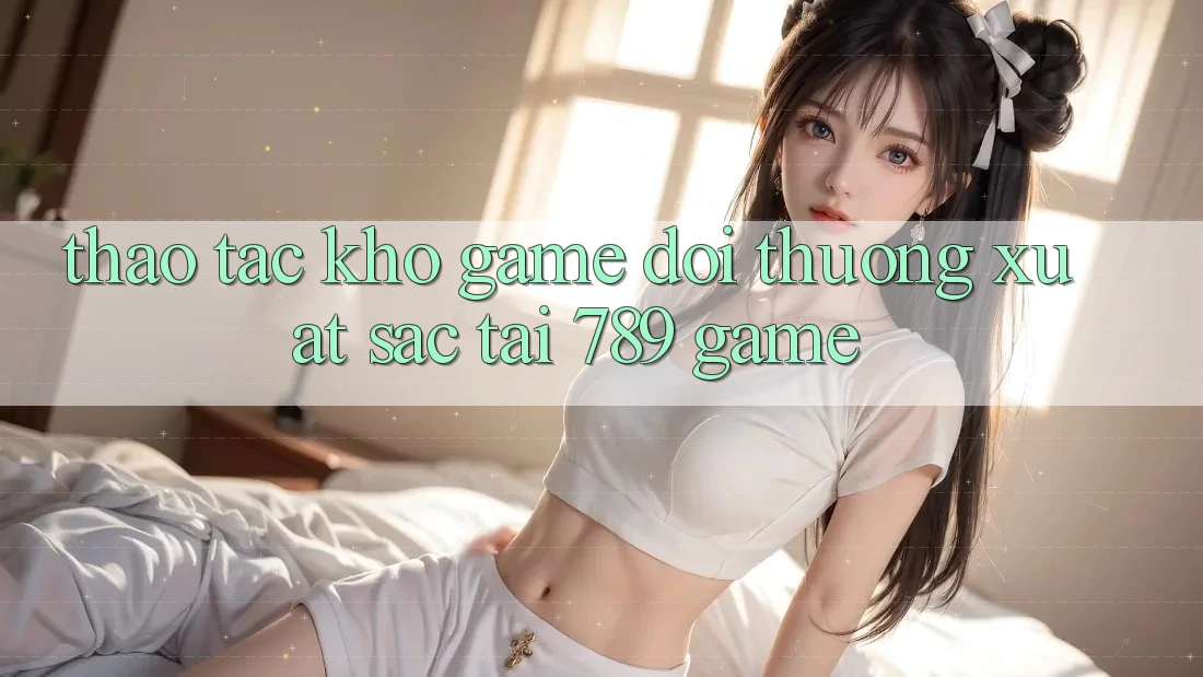 Thao tác Kho Game Đổi Thưởng Xuất sắc Tại 789 Game Thao tác Kho Game Đổi Thưởng Xuất sắc Tại 789 Game