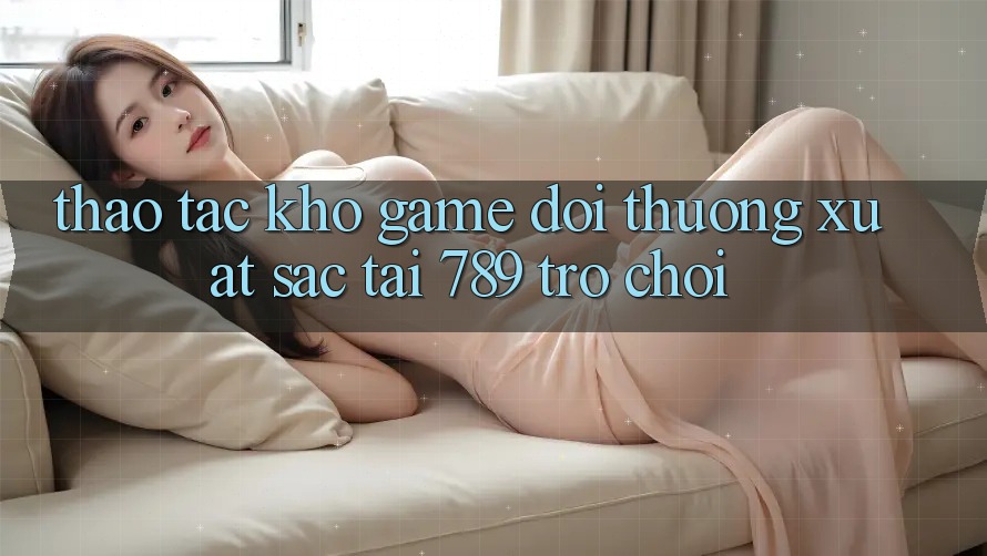 Thao tác Kho Game Đổi Thưởng Xuất sắc Tại 789 Trò chơi Thao tác Kho Game Đổi Thưởng Xuất sắc Tại 789 Trò chơi