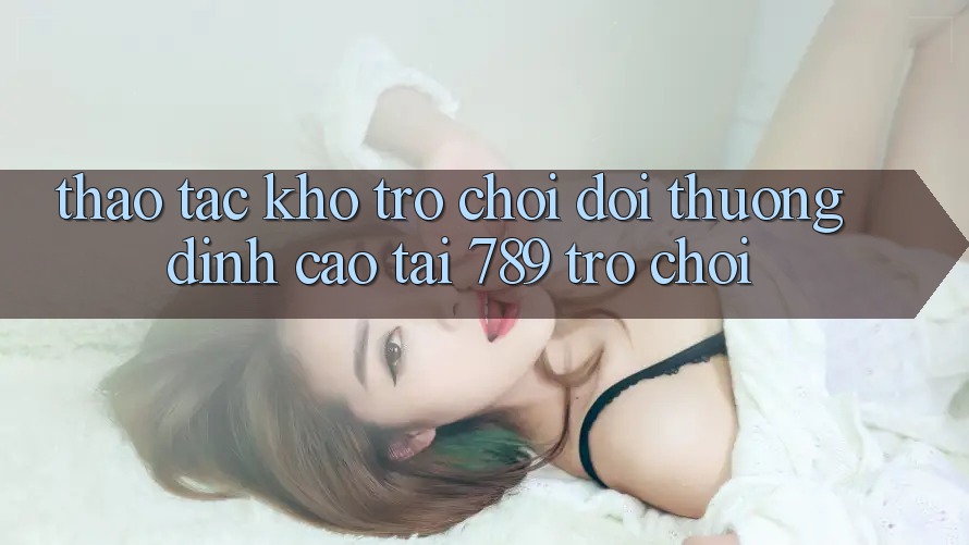 Thao tác Kho Trò chơi Đổi Thưởng Đỉnh Cao Tại 789 Trò chơi Thao tác Kho Trò chơi Đổi Thưởng Đỉnh Cao Tại 789 Trò chơi