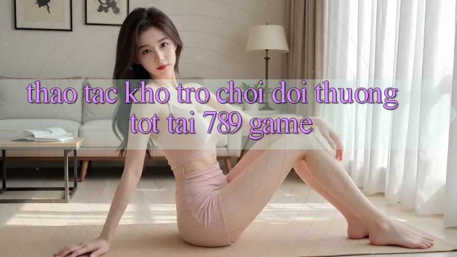 Thao tác Kho Trò chơi Đổi Thưởng Tốt Tại 789 Game Thao tác Kho Trò chơi Đổi Thưởng Tốt Tại 789 Game