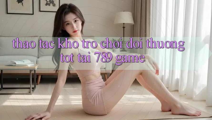 Thao tác Kho Trò chơi Đổi Thưởng Tốt Tại 789 Game Thao tác Kho Trò chơi Đổi Thưởng Tốt Tại 789 Game