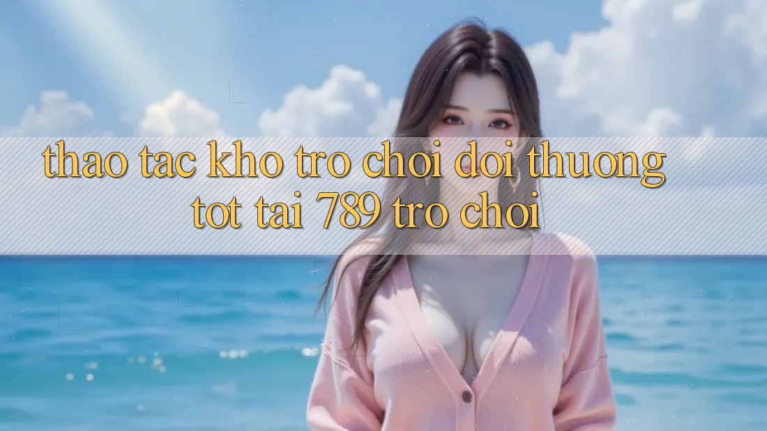Thao tác Kho Trò chơi Đổi Thưởng Tốt Tại 789 Trò chơi Thao tác Kho Trò chơi Đổi Thưởng Tốt Tại 789 Trò chơi