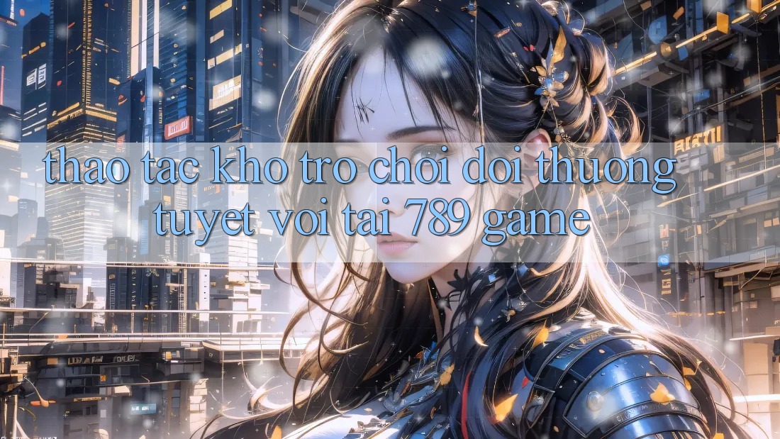 Thao tác Kho Trò chơi Đổi Thưởng Tuyệt vời Tại 789 Game