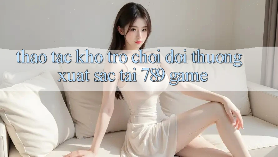 Thao tác Kho Trò chơi Đổi Thưởng Xuất sắc Tại 789 Game