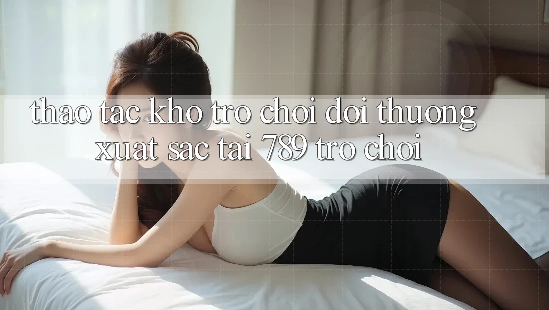 Thao tác Kho Trò chơi Đổi Thưởng Xuất sắc Tại 789 Trò chơi Thao tác Kho Trò chơi Đổi Thưởng Xuất sắc Tại 789 Trò chơi