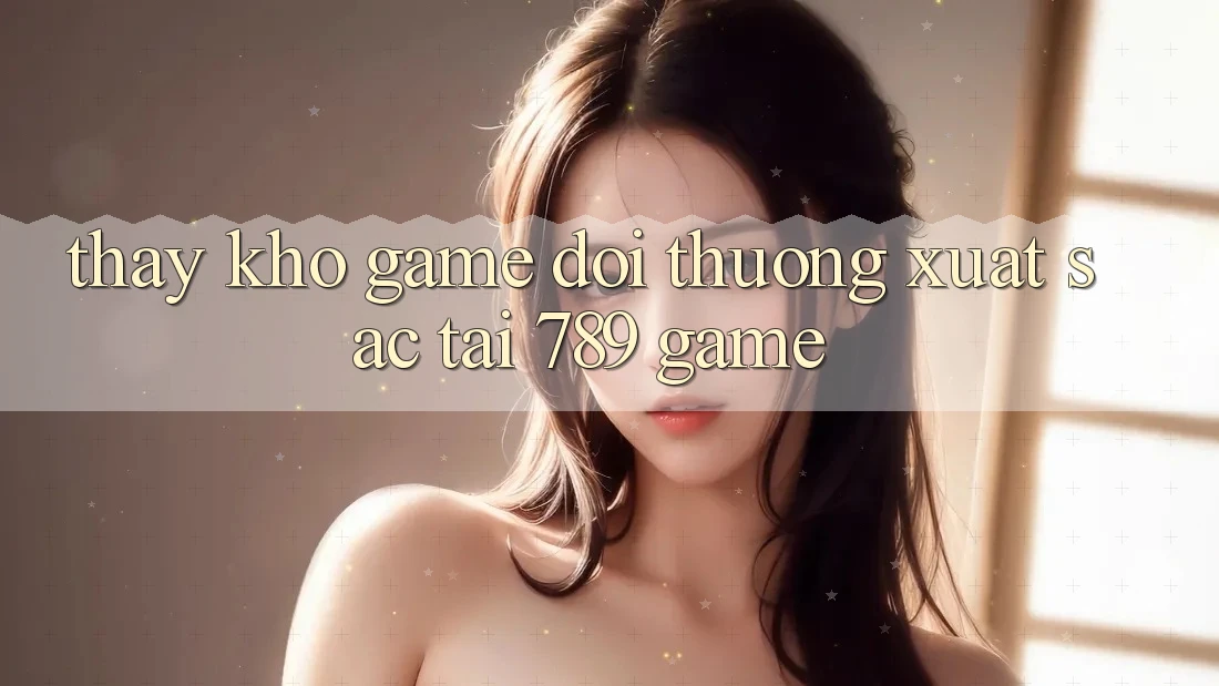Thấy Kho Game Đổi Thưởng Xuất sắc Tại 789 Game