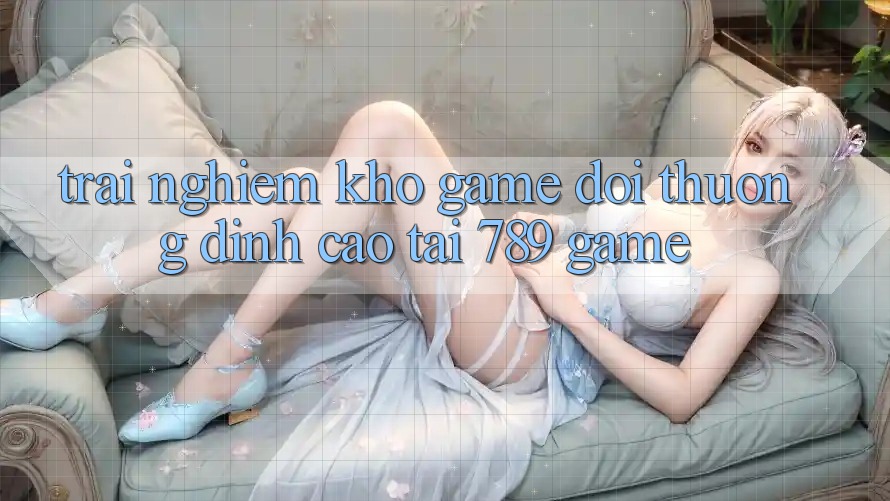 Trải nghiệm Kho Game Đổi Thưởng Đỉnh Cao Tại 789 Game Trải nghiệm Kho Game Đổi Thưởng Đỉnh Cao Tại 789 Game