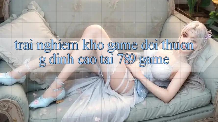 Trải nghiệm Kho Game Đổi Thưởng Đỉnh Cao Tại 789 Game