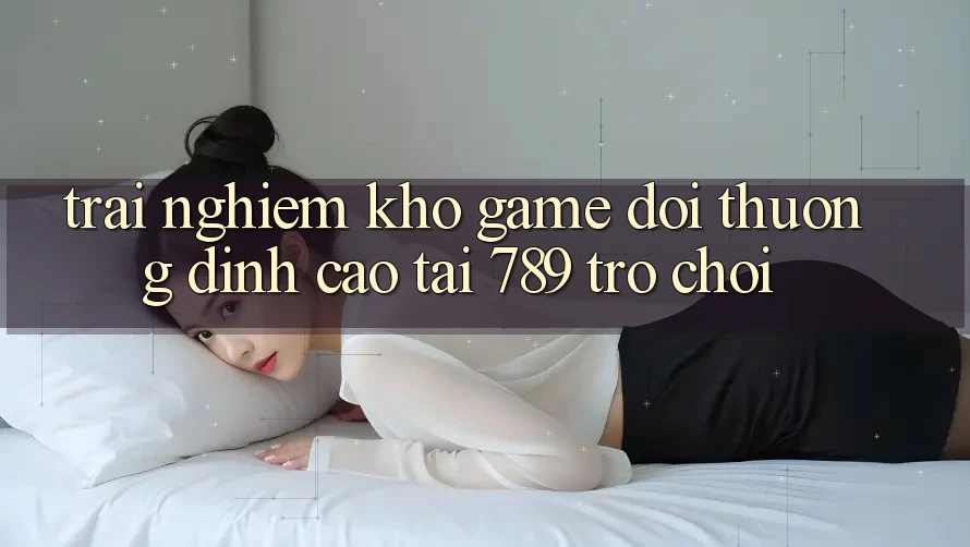Trải nghiệm Kho Game Đổi Thưởng Đỉnh Cao Tại 789 Trò chơi