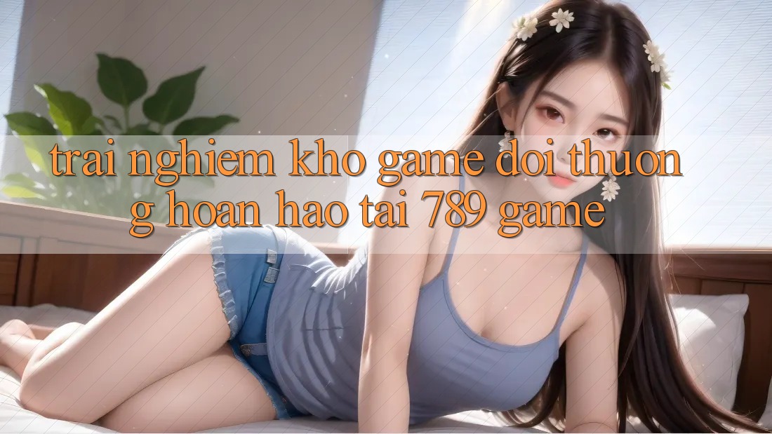 Trải nghiệm Kho Game Đổi Thưởng Hoàn hảo Tại 789 Game Trải nghiệm Kho Game Đổi Thưởng Hoàn hảo Tại 789 Game