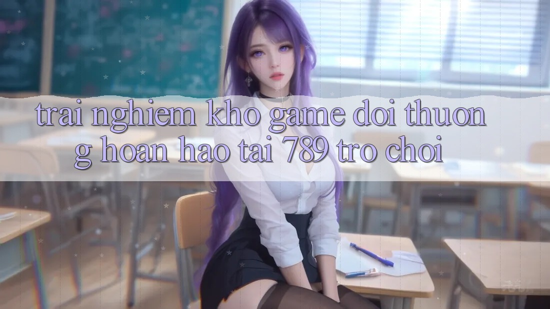 Trải nghiệm Kho Game Đổi Thưởng Hoàn hảo Tại 789 Trò chơi Trải nghiệm Kho Game Đổi Thưởng Hoàn hảo Tại 789 Trò chơi