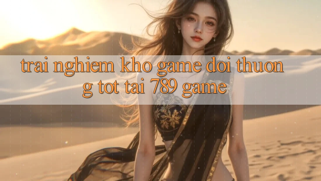 Trải nghiệm Kho Game Đổi Thưởng Tốt Tại 789 Game Trải nghiệm Kho Game Đổi Thưởng Tốt Tại 789 Game