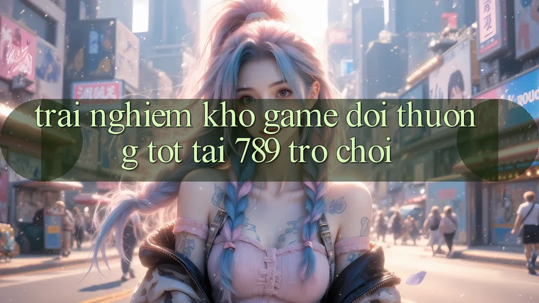 Trải nghiệm Kho Game Đổi Thưởng Tốt Tại 789 Trò chơi