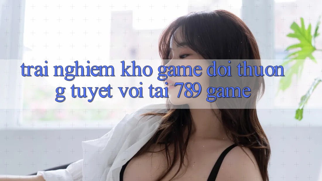 Trải nghiệm Kho Game Đổi Thưởng Tuyệt vời Tại 789 Game Trải nghiệm Kho Game Đổi Thưởng Tuyệt vời Tại 789 Game
