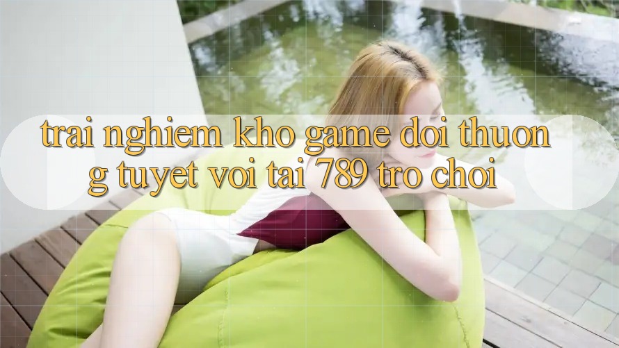 Trải nghiệm Kho Game Đổi Thưởng Tuyệt vời Tại 789 Trò chơi Trải nghiệm Kho Game Đổi Thưởng Tuyệt vời Tại 789 Trò chơi