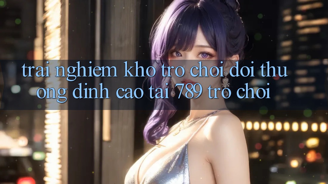 Trải nghiệm Kho Trò chơi Đổi Thưởng Đỉnh Cao Tại 789 Trò chơi Trải nghiệm Kho Trò chơi Đổi Thưởng Đỉnh Cao Tại 789 Trò chơi