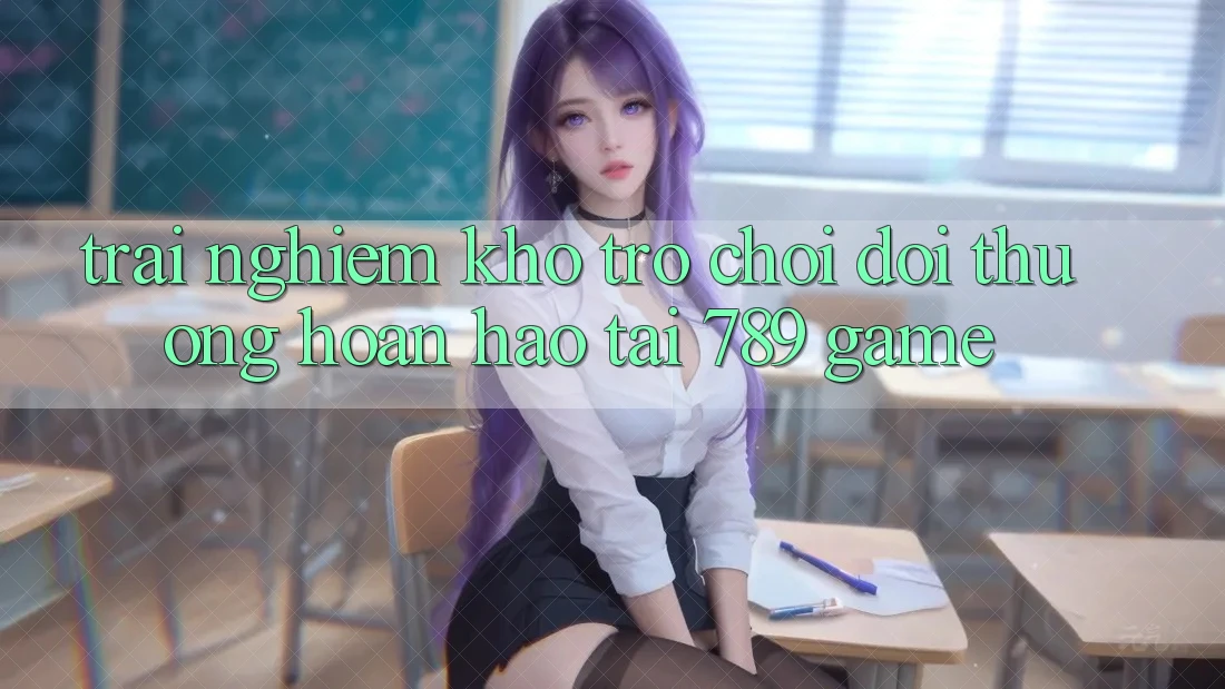 Trải nghiệm Kho Trò chơi Đổi Thưởng Hoàn hảo Tại 789 Game Trải nghiệm Kho Trò chơi Đổi Thưởng Hoàn hảo Tại 789 Game