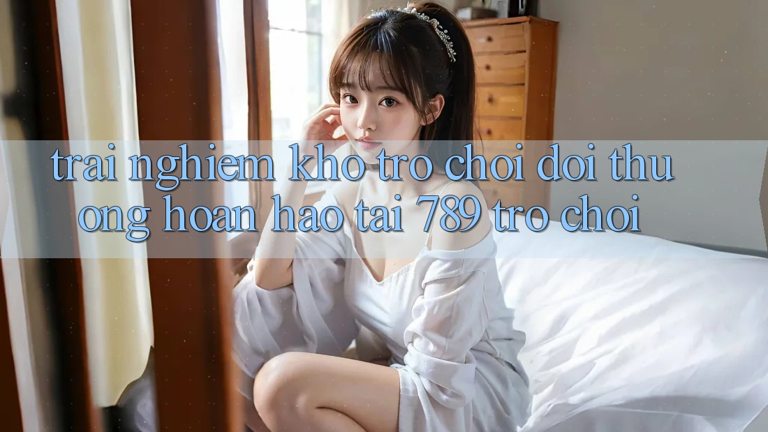 Trải nghiệm Kho Trò chơi Đổi Thưởng Hoàn hảo Tại 789 Trò chơi Trải nghiệm Kho Trò chơi Đổi Thưởng Hoàn hảo Tại 789 Trò chơi