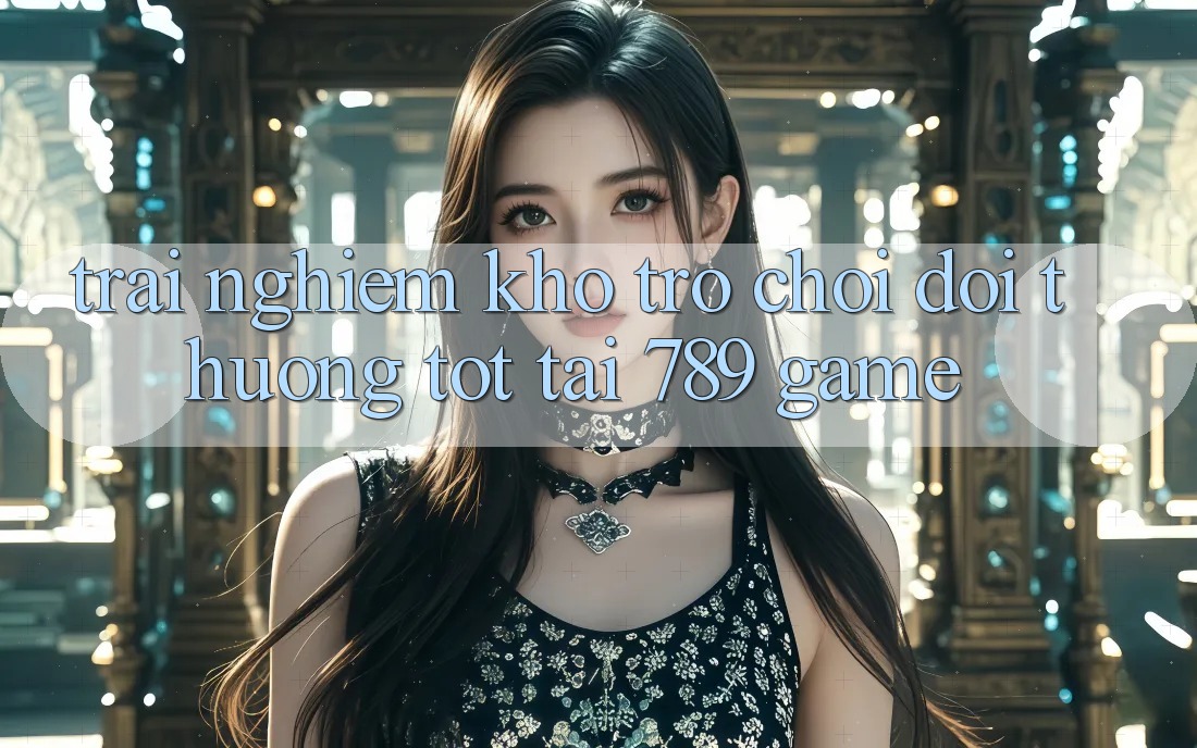 Trải nghiệm Kho Trò chơi Đổi Thưởng Tốt Tại 789 Game Trải nghiệm Kho Trò chơi Đổi Thưởng Tốt Tại 789 Game