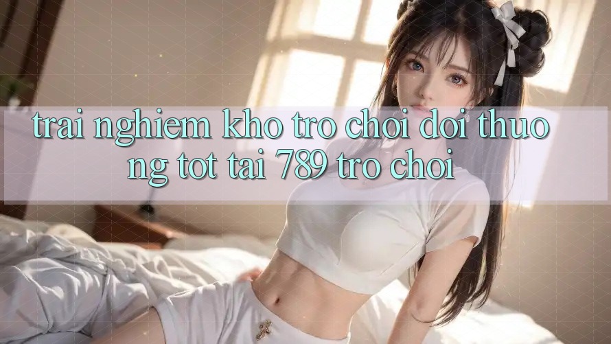 Trải nghiệm Kho Trò chơi Đổi Thưởng Tốt Tại 789 Trò chơi