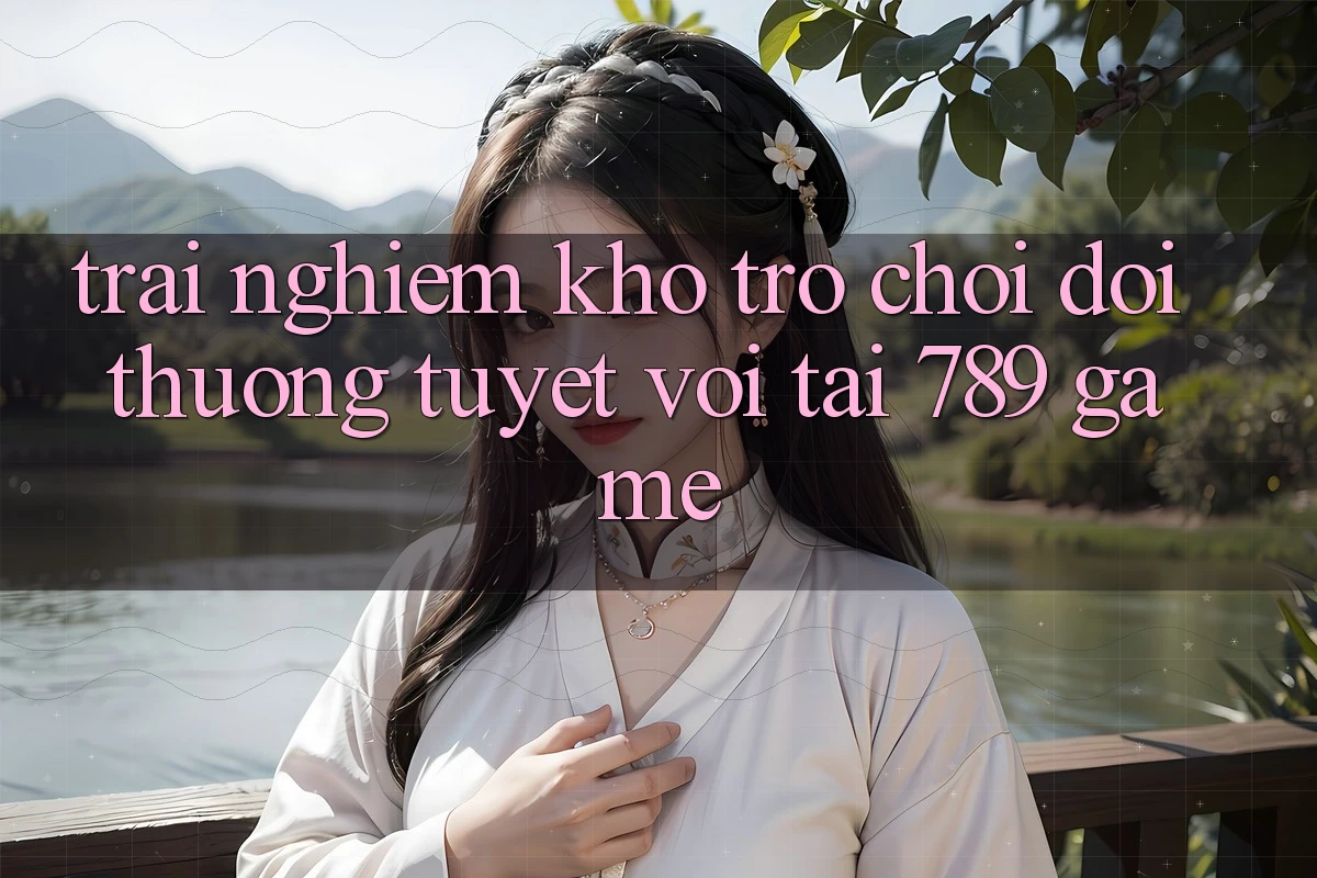 Trải nghiệm Kho Trò chơi Đổi Thưởng Tuyệt vời Tại 789 Game Trải nghiệm Kho Trò chơi Đổi Thưởng Tuyệt vời Tại 789 Game