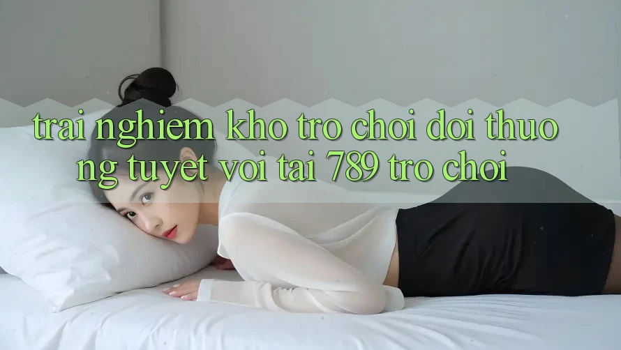 Trải nghiệm Kho Trò chơi Đổi Thưởng Tuyệt vời Tại 789 Trò chơi Trải nghiệm Kho Trò chơi Đổi Thưởng Tuyệt vời Tại 789 Trò chơi
