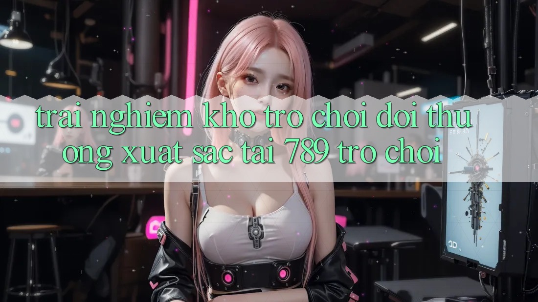 Trải nghiệm Kho Trò chơi Đổi Thưởng Xuất sắc Tại 789 Trò chơi Trải nghiệm Kho Trò chơi Đổi Thưởng Xuất sắc Tại 789 Trò chơi
