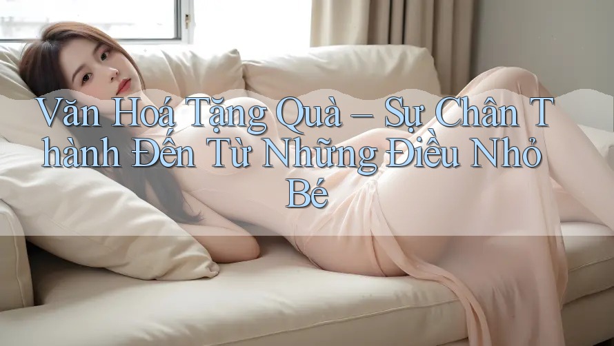 Văn Hoá Tặng Quà – Sự Chân Thành Đến Từ Những Điều Nhỏ Bé