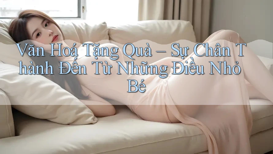 Văn Hoá Tặng Quà – Sự Chân Thành Đến Từ Những Điều Nhỏ Bé Văn Hoá Tặng Quà – Sự Chân Thành Đến Từ Những Điều Nhỏ Bé